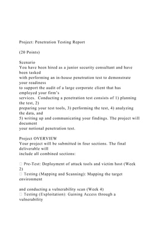 Project: Penetration Testing Report
(20 Points)
Scenario
You have been hired as a junior security consultant and have
been tasked
with performing an in-house penetration test to demonstrate
your readiness
to support the audit of a large corporate client that has
employed your firm’s
services. Conducting a penetration test consists of 1) planning
the test, 2)
preparing your test tools, 3) performing the test, 4) analyzing
the data, and
5) writing up and communicating your findings. The project will
document
your notional penetration test.
Project OVERVIEW
Your project will be submitted in four sections. The final
deliverable will
include all combined sections:
-Test: Deployment of attack tools and victim host (Week
2)
nd Scanning): Mapping the target
environment
and conducting a vulnerability scan (Week 4)
vulnerability
 