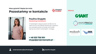 Pozostańmy w kontakcie
Masz pytanie? Napisz do mnie
Paulina Drygała
Z marketingiem związana jestem od kilku lat. Na
swoim koncie mam kilkaset tekstów jako copywriter
oraz dziesiątki postów na kanały social media.
Zajmuje się content marketingiem i strategią.
+ 48 533 736 919
dryga@projectpeople.pl
Marketing Consultant
projectpeople.pl/paulinadrygala /paulina-drygala
klienci:
 