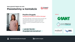Pozostańmy w kontakcie
Masz pytanie? Napisz do mnie
Paulina Drygała
Jako Oﬃce Manager strukturyzuje chaos biurowy, jako
marketingowiec daje upust swojej kreatywności.
Kilkuletnie doświadczenie copywriterskie, setki
tekstów na koncie, prowadzenie wielu kont social
media.
+ 48 533 736 919
dryga@projectpeople.pl
Marketing Consultant & Ofﬁce Manager
klienci:
projectpeople.pl/paulinadrygala /paulina-drygala
 