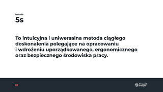 5s
Metoda
To intuicyjna i uniwersalna metoda ciągłego
doskonalenia polegające na opracowaniu
i wdrożeniu uporządkowanego, ergonomicznego
oraz bezpiecznego środowiska pracy.
 