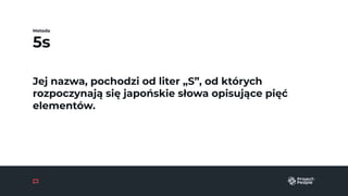5s
Metoda
Jej nazwa, pochodzi od liter „S”, od których
rozpoczynają się japońskie słowa opisujące pięć
elementów.
 