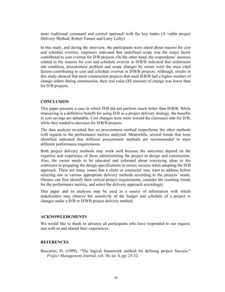 more traditional command and control approach with the key trades (A viable project
Delivery Method; Robert Tanner and Larry Leiby)

In this study, and during the interview, the participants were asked about reasons for cost
and schedule overrun; responses indicated that undefined scope was the major factor
contributed to cost overrun for D/B projects. On the other hand, the respondents’ answers
related to the reasons for cost and schedule overrun in D/B/B indicated that unforeseen
site condition, procurement problem and scope changes by owner were the most cited
factors contributing to cost and schedule overrun in D/B/B projects. Although, results in
this study showed that most construction projects that used D/B/B had a higher number of
change orders during construction, their real value ($$ amount) of change was lower than
for D/B projects.


CONCLUSION
This paper presents a case in which D/B did not perform much better than D/B/B. While
timesaving is a definitive benefit for using D/B as a project delivery strategy, the benefits
in cost savings are debatable. Cost changes were more toward the (increase) side for D/B,
while they tended to decrease for D/B/B projects.
The data analysis revealed that no procurement method outperforms the other methods
with regards to the performance metrics analyzed. Meanwhile, several trends that were
identified indicated that different procurement methods are recommended to meet
different performance requirements.
Both project delivery methods may work well because the outcomes depend on the
expertise and experience of those administrating the project in design and construction.
Also, the owner needs to be educated and informed about conveying ideas to the
contractor in preparing the design specifications to ensure success when adopting the D/B
approach. There are many issues that a client or contractor may want to address before
selecting one or various appropriate delivery methods according to the projects’ needs.
Owners can first identify their critical project requirements, consider the resulting trends
for the performance metrics, and select the delivery approach accordingly.
This paper and its analyses may be used as a source of information with which
stakeholders may observe the sensitivity of the budget and schedule of a project to
changes under a D/B or D/B/B project delivery method.


ACKNOWLEDGMENTS
We would like to thank in advance all participants who have responded to our request,
met with us and shared their experiences.


REFERENCES

Baccarini, D. (1999). “The logical framework method for defining project Success.”
   Project Management Journal, vol. 30, no. 4, pp. 25-32.




                                             15
 
