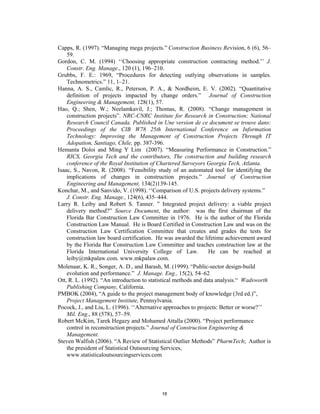Capps, R. (1997). “Managing mega projects.” Construction Business Revision, 6 (6), 56–
    59.
Gordon, C. M. (1994) ‘‘Choosing appropriate construction contracting method.’’ J.
    Constr. Eng. Manage., 120 (1), 196–210.
Grubbs, F. E.: 1969, “Procedures for detecting outlying observations in samples.
    Technometrics.” 11, 1–21.
Hanna, A. S., Camlic, R., Peterson, P. A., & Nordheim, E. V. (2002). “Quantitative
    definition of projects impacted by change orders.” Journal of Construction
    Engineering & Management, 128(1), 57.
Hao, Q.; Shen, W.; Neelamkavil, J.; Thomas, R. (2008). “Change management in
    construction projects”. NRC-CNRC Institute for Research in Construction; National
    Research Council Canada. Published in Une version de ce document se trouve dans:
    Proceedings of the CIB W78 25th International Conference on Information
    Technology: Improving the Management of Construction Projects Through IT
    Adopation, Santiago, Chile, pp. 387-396.
Hemanta Doloi and Ming Y Lim (2007). “Measuring Performance in Construction.”
    RICS, Georgia Tech and the contributors, The construction and building research
    conference of the Royal Institution of Chartered Surveyors Georgia Tech, Atlanta.
Isaac, S., Navon, R. (2008). “Feasibility study of an automated tool for identifying the
    implications of changes in construction projects.” Journal of Construction
    Engineering and Management, 134(2)139-145.
Konchar, M., and Sanvido, V. (1998). ‘‘Comparison of U.S. projects delivery systems.”
    J. Constr. Eng. Manage., 124(6), 435–444.
Larry R. Leiby and Robert S. Tanner. ” Integrated project delivery: a viable project
    delivery method?” Source Document, the author: was the first chairman of the
    Florida Bar Construction Law Committee in 1976. He is the author of the Florida
    Construction Law Manual. He is Board Certified in Construction Law and was on the
    Construction Law Certification Committee that creates and grades the tests for
    construction law board certification. He was awarded the lifetime achievement award
    by the Florida Bar Construction Law Committee and teaches construction law at the
    Florida International University College of Law.             He can be reached at
    leiby@mkpalaw.com. www.mkpalaw.com.
Molenaar, K. R., Songer, A. D., and Barash, M. (1999). “Public-sector design-build
    evolution and performance.” J. Manage. Eng., 15(2), 54–62.
Ott, R. L. (1992). “An introduction to statistical methods and data analysis.“ Wadsworth
    Publishing Company, California.
PMBOK (2004), “A guide to the project management body of knowledge (3rd ed.)”,
    Project Management Institute, Pennsylvania.
Pocock, J., and Liu, L. (1996). ‘‘Alternative approaches to projects: Better or worse?’’
    Mil. Eng., 88 (578), 57–59.
Robert McKim, Tarek Hegazy and Mohamed Attalla (2000). “Project performance
    control in reconstruction projects.” Journal of Construction Engineering &
    Management.
Steven Walfish (2006). “A Review of Statistical Outlier Methods” PharmTech; Author is
    the president of Statistical Outsourcing Services,
    www.statisticaloutsourcingservices.com




                                          16
 