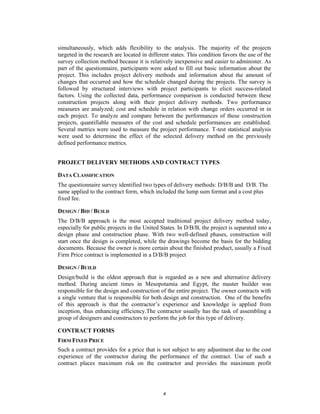 simultaneously, which adds flexibility to the analysis. The majority of the projects
targeted in the research are located in different states. This condition favors the use of the
survey collection method because it is relatively inexpensive and easier to administer. As
part of the questionnaire, participants were asked to fill out basic information about the
project. This includes project delivery methods and information about the amount of
changes that occurred and how the schedule changed during the projects. The survey is
followed by structured interviews with project participants to elicit success-related
factors. Using the collected data, performance comparison is conducted between these
construction projects along with their project delivery methods. Two performance
measures are analyzed; cost and schedule in relation with change orders occurred in in
each project. To analyze and compare between the performances of these construction
projects, quantifiable measures of the cost and schedule performances are established.
Several metrics were used to measure the project performance. T-test statistical analysis
were used to determine the effect of the selected delivery method on the previously
defined performance metrics.


PROJECT DELIVERY METHODS AND CONTRACT TYPES

DATA CLASSIFICATION
The questionnaire survey identified two types of delivery methods: D/B/B and D/B. The
same applied to the contract form, which included the lump sum format and a cost plus
fixed fee.

DESIGN / BID / BUILD
The D/B/B approach is the most accepted traditional project delivery method today,
especially for public projects in the United States. In D/B/B, the project is separated into a
design phase and construction phase. With two well-defined phases, construction will
start once the design is completed, while the drawings become the basis for the bidding
documents. Because the owner is more certain about the finished product, usually a Fixed
Firm Price contract is implemented in a D/B/B project

DESIGN / BUILD
Design/build is the oldest approach that is regarded as a new and alternative delivery
method. During ancient times in Mesopotamia and Egypt, the master builder was
responsible for the design and construction of the entire project. The owner contracts with
a single venture that is responsible for both design and construction. One of the benefits
of this approach is that the contractor’s experience and knowledge is applied from
inception, thus enhancing efficiency.The contractor usually has the task of assembling a
group of designers and constructors to perform the job for this type of delivery.

CONTRACT FORMS
FIRM FIXED PRICE
Such a contract provides for a price that is not subject to any adjustment due to the cost
experience of the contractor during the performance of the contract. Use of such a
contract places maximum risk on the contractor and provides the maximum profit




                                              4
 