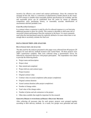incentive for effective cost control and contract performance. Since the contractor has
assumed all the risk, there is a minimum of administrative burden placed on the owner.
An FFP contract is suitable when reasonably definite specifications are available, and fair
and reasonable prices can be established from the outset by means of adequate
competition, prior purchasing history, or reasonably accurate identification of
uncertainties and their probable costs.

COST PLUS FEE CONTRACT
Is a contract where a contractor is paid for all of its allowed expenses to a set limit plus
additional payment to allow for a profit. This contract is desirable to shift some risk of
successful contract performance from the contractor to the buyer. It is most commonly
used when the item purchased cannot be explicitly defined or in cases where there is not
enough data to accurately estimate the final cost.


DATA COLLECTION AND ANALYSIS

DATA COLLECTION AND ANALYSIS
The data used for the analyses presented in this paper were collected from 40 projects (20
projects for each delivery method) located in the United States. All these projects were
100% construction complete. Data were collected using a questionnaire survey for
followed by structured interviews with project participants. The respondents were asked
to provide the following details:
   Project name and description
   Project client
   Date started and completed
   Project delivery and contract types
   Project location
   Original contract value
   Contract value on actual completion (after project completion)
   Original contract duration
   Actual contract duration (after project completion)
   Number of change orders
   Total value of the change orders
   Number of prime and sub contractors in the project
   Other data available that might be important for this research

GROUPING PROJECTS WITH SIMILAR PROJECT DELIVERY METHOD
After collecting all necessary data for each project, projects were grouped together
according to their delivery methods. As a result, two groups were generated and each




                                              5
 