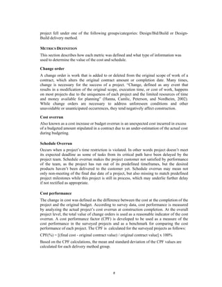 project fell under one of the following groups/categories: Design/Bid/Build or Design-
Build delivery method.

METRICS DEFINITION
This section describes how each metric was defined and what type of information was
used to determine the value of the cost and schedule.

Change order
A change order is work that is added to or deleted from the original scope of work of a
contract, which alters the original contract amount or completion date. Many times,
change is necessary for the success of a project. “Change, defined as any event that
results in a modification of the original scope, execution time, or cost of work, happens
on most projects due to the uniqueness of each project and the limited resources of time
and money available for planning” (Hanna, Camlic, Peterson, and Nordheim, 2002).
While change orders are necessary to address unforeseen conditions and other
unavoidable or unanticipated occurrences, they tend negatively affect construction.

Cost overrun
Also known as a cost increase or budget overrun is an unexpected cost incurred in excess
of a budgeted amount stipulated in a contract due to an under-estimation of the actual cost
during budgeting.

Schedule Overrun
Occurs when a project’s time restriction is violated. In other words project doesn’t meet
its expected deadline as some of tasks from its critical path have been delayed by the
project team. Schedule overrun makes the project customer not satisfied by performance
of the team, as the project has run out of its predefined timeframes, but the desired
products haven’t been delivered to the customer yet. Schedule overrun may mean not
only non-meeting of the final due date of a project, but also missing to match predefined
project milestones while this project is still in process, which may underlie further delay
if not rectified as appropriate.

Cost performance
The change in cost was defined as the difference between the cost at the completion of the
project and the original budget. According to survey data, cost performance is measured
by analyzing the actual project’s cost overrun at construction completion. At the overall
project level, the total value of change orders is used as a reasonable indicator of the cost
overrun. A cost performance factor (CPF) is developed to be used as a measure of the
cost performance in the surveyed projects and as a benchmark for comparing the cost
performance of each project. The CPF is calculated for the surveyed projects as follows:
CPF(%) = [(final cost - original contract value) / original contract value] x 100%
Based on the CPF calculations, the mean and standard deviation of the CPF values are
calculated for each delivery method group.




                                             6
 