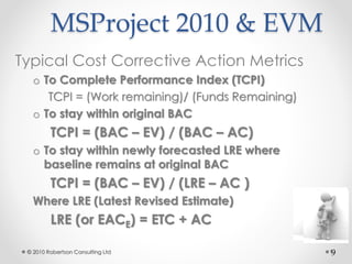 9
MSProject 2010 & EVM
Typical Cost Corrective Action Metrics
o To Complete Performance Index (TCPI)
TCPI = (Work remainin...