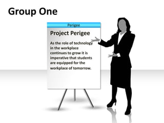 Group One 
Perigee 
Project Perigee 
As the role of technology 
in the workplace 
continues to grow it is 
imperative that students 
are equipped for the 
workplace of tomorrow. 
 