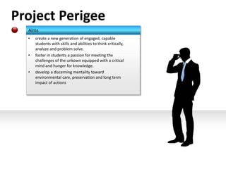 Project Perigee 
Aims 
• create a new generation of engaged, capable 
students with skills and abilities to think critically, 
analyze and problem solve. 
• foster in students a passion for meeting the 
challenges of the unkown equipped with a critical 
mind and hunger for knowledge. 
• develop a discerning mentality toward 
environmental care, preservation and long term 
impact of actions 
 