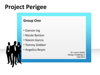 Group One 
• Damon Ing 
• Nicole Benton 
• Noemi Garcia 
• Tommy Gobber 
• Angelica Reyes 
Dr. Laura Jewett 
Design Challenge 2 
Fall 2014 
Project Perigee 
