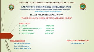 VISVESVARAYA TECHNOLOGICAL UNIVERSITY, BELAGAVI-590014
PHASE I-PROJECT PRESENTATION ON
“WATER QUALITY INDEX OF TUNGABHADRA RIVER”
SUBMITTED BY:
1. ARUN J 4SM19CV005
2. CHANDRAKANTH YADAV G K 4SM19CV006
3. M VENKATESHA 4SM19CV019
4. NAVEEN KUMAR S 4SM19CV023
Under the guidance of HEAD OF THE DEPARTMENT
ANUSHA V, Asst. professor Dr. SRISHAILA J M
Dept. of Civil Engineering
S.J.M.I.T. CHITRADURGA
SJM INSTITUTE OF TECHNOLOGY, CHITRADURGA-577501
(Affiliated to VTU, BELAGAVI , Approved by AICTE, New Delhi & Accredited by NAAC with B++ grade)
DEPARTMENT OF CIVIL ENGINEERING
 