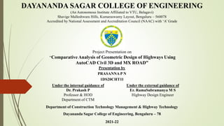 DAYANANDA SAGAR COLLEGE OF ENGINEERING
(An Autonomous Institute Affiliated to VTU, Belagavi)
Shavige Malleshwara Hills, Kumaraswamy Layout, Bengaluru – 560078
Accredited by National Assessment and Accreditation Council (NAAC) with ‘A’ Grade
Project Presentation on
“Comparative Analysis of Geometric Design of Highways Using
AutoCAD Civil 3D and MX ROAD”
Presentation by
PRASANNA P N
1DS20CHT11
Department of Construction Technology Management & Highway Technology
Dayananda Sagar College of Engineering, Bengaluru – 78
2021-22
Under the internal guidance of
Dr. Prakash P
Professor & HOD
Department of CTM
Under the external guidance of
Er. RamaSubramanya M S
Highway Design Engineer
 