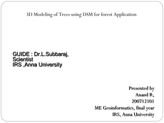 3D Modeling of Trees using DSM for forest Application Presented by Anand R, 200712101 ME Geoinformatics, final year IRS, Anna University GUIDE : Dr.L.Subbaraj,  Scientist  IRS ,Anna University 