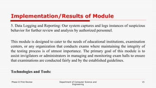 Implementation/Results of Module
5. Data Logging and Reporting: Our system captures and logs instances of suspicious
behavior for further review and analysis by authorized personnel.
This module is designed to cater to the needs of educational institutions, examination
centers, or any organization that conducts exams where maintaining the integrity of
the testing process is of utmost importance. The primary goal of this module is to
assist invigilators or administrators in managing and monitoring exam halls to ensure
that examinations are conducted fairly and by the established guidelines.
Technologies and Tools:
Phase-II First Review Department of Computer Science and
Engineering
15
 