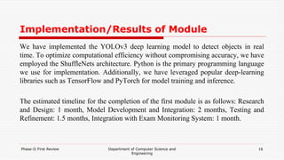 Implementation/Results of Module
We have implemented the YOLOv3 deep learning model to detect objects in real
time. To optimize computational efficiency without compromising accuracy, we have
employed the ShuffleNets architecture. Python is the primary programming language
we use for implementation. Additionally, we have leveraged popular deep-learning
libraries such as TensorFlow and PyTorch for model training and inference.
The estimated timeline for the completion of the first module is as follows: Research
and Design: 1 month, Model Development and Integration: 2 months, Testing and
Refinement: 1.5 months, Integration with Exam Monitoring System: 1 month.
Phase-II First Review Department of Computer Science and
Engineering
16
 