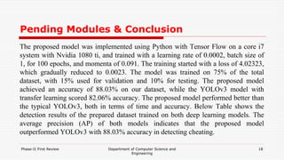 Pending Modules & Conclusion
The proposed model was implemented using Python with Tensor Flow on a core i7
system with Nvidia 1080 ti, and trained with a learning rate of 0.0002, batch size of
1, for 100 epochs, and momenta of 0.091. The training started with a loss of 4.02323,
which gradually reduced to 0.0023. The model was trained on 75% of the total
dataset, with 15% used for validation and 10% for testing. The proposed model
achieved an accuracy of 88.03% on our dataset, while the YOLOv3 model with
transfer learning scored 82.06% accuracy. The proposed model performed better than
the typical YOLOv3, both in terms of time and accuracy. Below Table shows the
detection results of the prepared dataset trained on both deep learning models. The
average precision (AP) of both models indicates that the proposed model
outperformed YOLOv3 with 88.03% accuracy in detecting cheating.
Phase-II First Review Department of Computer Science and
Engineering
18
 