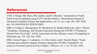 References
[7]M. J. Hoque, Md. Razu, Md. Jashim, and M. Mostafa, “Automation of Tradi-
tional Exam Invigilation using CCTV and Bio-Metric,” International Journal of
Advanced Computer Science and Applications, vol. 11, no. 6, pp. 392–399, 2020,
doi: 10.14569/IJACSA.2020.0110651.
[8]R. E. Ferdig, E. Baumgartner, R. Hartshorne, R. Kaplan-Rakowski, and C. Mouza,
“Teaching, Technology, and Teacher Education During the COVID- 19 Pandemic:
Stories From The Field,” AACE-Association for the Advance- ment of Computing in
Education, pp. 125–128, Jun. 2020.
[9]R. Comas-Forgas, T. Lancaster, A. Calvo-Sastre, and J. Sureda-Negre, “Exam
cheating and academic integrity breaches during the COVID-19 pandemic: An
analysis of internet search activity in Spain,” Heliyon, vol. 7, no. 10, Oct. 2021.
Phase-II First Review Department of Computer Science and
Engineering
21
 
