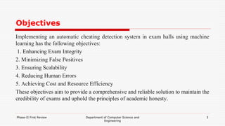 Objectives
Implementing an automatic cheating detection system in exam halls using machine
learning has the following objectives:
1. Enhancing Exam Integrity
2. Minimizing False Positives
3. Ensuring Scalability
4. Reducing Human Errors
5. Achieving Cost and Resource Efficiency
These objectives aim to provide a comprehensive and reliable solution to maintain the
credibility of exams and uphold the principles of academic honesty.
Phase-II First Review Department of Computer Science and
Engineering
3
 