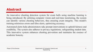 Abstract
An innovative cheating detection system for exam halls using machine learning is
being introduced. By utilizing computer vision and real-time monitoring, the system
can identify various cheating behaviors, thus ensuring exam integrity. This model's
training minimizes errors and false alerts, optimizing accuracy.
Automated alerts help administrators take prompt interventions to uphold fairness and
credibility. The system also adheres to privacy regulations, safeguarding student data.
This innovative system enhances cheating prevention and maintains the essence of
academic honesty.
Phase-II First Review Department of Computer Science and
Engineering
4
 