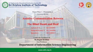 Sri Raghavendra Educational Institutions Society (R)
(Approved by AICTE, Accredited by NAAC, Affiliated to VTU, Karnataka)
Sri Krishna Institute of Technology
www.skit.org.in
Project Phase 1 – Presentation on
Literature Review
Assistive Communication Between
The Blind Dumb and Deaf
. Ashwin G S 1KT20IS001
Hemanth Kumar N 1KT20IS006
Spoorthi L 1KT20IS017
Under the Guidance of
Ms.Ragini Krishna
Asst.Professor
Department of Information Science Engineering
 
