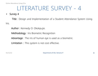LITERATURE SURVEY - 4
• Survey 4
Title : Design and Implementation of a Student Attendance System Using
Iris.
Author : Kennedy O. Okokpujie.
Methodology : Iris Biometric Recognition
Advantage : The iris of human eye is used as a biometric.
Limitation :: This system is not cost e ective.
01/12/22 Department of CSE, Vemana IT 8
Online Attendence Using CCtv
 