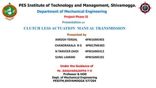 Project Phase II
PES Institute of Technology and Management, Shivamogga.
Presented by
Under the Guidance of
CLUTCH LESS ACTUATION MANUAL TRANSMISSION
Department of Mechanical Engineering
Mr. BASAVARAJAPPA Y H
Professor & HOD
Dept. of Mechanical Engineering
PESITM,SHIVAMOGGA-577204
AMOGH TERDAL 4PM16ME403
CHANDRAKALA B G 4PM17ME403
N TANVEER ZAIDI 4PM16ME412
SUNIL LAMANI 4PM16ME101
Presentation on
 