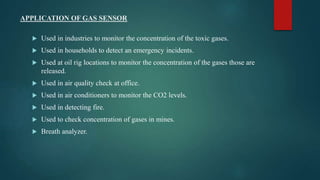 APPLICATION OF GAS SENSOR
 Used in industries to monitor the concentration of the toxic gases.
 Used in households to detect an emergency incidents.
 Used at oil rig locations to monitor the concentration of the gases those are
released.
 Used in air quality check at office.
 Used in air conditioners to monitor the CO2 levels.
 Used in detecting fire.
 Used to check concentration of gases in mines.
 Breath analyzer.
 
