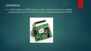 GSM MODULE
 A GSM module or a GPRS module is a chip or circuit that be used to establish
communication between a mobile device or a computing machine and a GSM.
 
