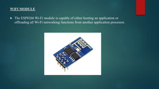 WIFI MODULE
 The ESP8266 Wi-Fi module is capable of either hosting an application or
offloading all Wi-Fi networking functions from another application processor.
 