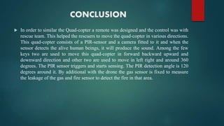 CONCLUSION
 In order to similar the Quad-copter a remote was designed and the control was with
rescue team. This helped the rescuers to move the quad-copter in various directions.
This quad-copter consists of a PIR-sensor and a camera fitted to it and when the
sensor detects the alive human beings, it will produce the sound. Among the few
keys two are used to move this quad-copter in forward backward upward and
downward direction and other two are used to move in left right and around 360
degrees. The PIR sensor triggers and starts sensing. The PIR detection angle is 120
degrees around it. By additional with the drone the gas sensor is fixed to measure
the leakage of the gas and fire sensor to detect the fire in that area.
 