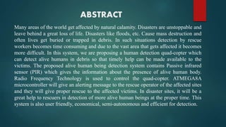 ABSTRACT
Many areas of the world get affected by natural calamity. Disasters are unstoppable and
leave behind a great loss of life. Disasters like floods, etc. Cause mass destruction and
often lives get buried or trapped in debris. In such situations detection by rescue
workers becomes time consuming and due to the vast area that gets affected it becomes
more difficult. In this system, we are proposing a human detection quad-copter which
can detect alive humans in debris so that timely help can be made available to the
victims. The proposed alive human being detection system contains Passive infrared
sensor (PIR) which gives the information about the presence of alive human body.
Radio Frequency Technology is used to control the quad-copter. ATMEGA8A
microcontroller will give an alerting message to the rescue operator of the affected sites
and they will give proper rescue to the affected victims. In disaster sites, it will be a
great help to rescuers in detection of more alive human beings at the proper time. This
system is also user friendly, economical, semi-autonomous and efficient for detection.
 