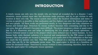 INTRODUCTION
A timely rescue can only save the people who are buried ad wounded due to a disaster. I such
situations, rescue system must take fast decisions under pressure, and try to get victims to safe
location at their own risk. The rescue system must collect the location information and status of
victims as quickly as possible so that medication and fire-fighters can enter the disaster-prone area
and save people. All these works are performed mostly in very dangerous and risky situations by
human and trained dogs. Detection by rescue workers becomes time consuming and due to the
vast area, that gets affected it becomes more difficult. The project proposes a drone or quad-copter
that fly in a disastrous area and helps in identifying the live people and rescue operations. A
Passive Infrared sensor is used in the project which emits infrared rays to detect humans. As live
human body emits thermal radiation it is received and manipulated by the PIR sensor to detect
humans. Once the people are located it immediately gives audio alert to the authorities so that help
can reach the live person very fast. This PIR sensor is placed on a moving all direction quad-
copter that can fly in the earthquake prone areas. The quad-copter is driven on a brushless dc
motor for increased torque. Detection by rescue workers is time consuming; therefore, here we are
using the quad-copter for earthquake rescue operation.
 