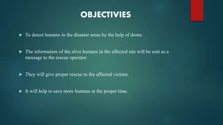 OBJECTIVIES
 To detect humans in the disaster areas by the help of drone.
 The information of the alive humans in the affected site will be sent as a
message to the rescue operator.
 They will give proper rescue to the affected victims.
 It will help to save more humans at the proper time.
 