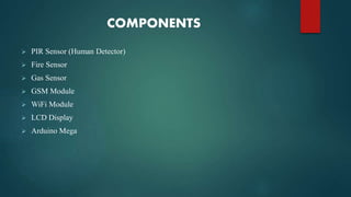 COMPONENTS
 PIR Sensor (Human Detector)
 Fire Sensor
 Gas Sensor
 GSM Module
 WiFi Module
 LCD Display
 Arduino Mega
 