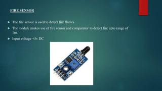 FIRE SENSOR
 The fire sensor is used to detect fire flames
 The module makes use of fire sensor and comparator to detect fire upto range of
1m.
 Input voltage +5v DC
 