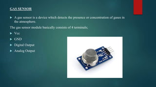 GAS SENSOR
 A gas sensor is a device which detects the presence or concentration of gases in
the atmosphere.
The gas sensor module basically consists of 4 terminals;
 Vcc
 GND
 Digital Output
 Analog Output
 