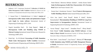 1. Siddharth S M P¹, Gitakrishnan Ramaduraib² Calibration of VISSIM for
Indian Heterogeneous Traffic Conditions Published by Elsevier Ltd 2nd
Conference of Transportation Research Group of India (2nd CTRG) | 2013
2. C. Samuel Peter¹, V. SiddardhaVarma², G. Sridevi³ Analysis of
heterogeneous traffic volume studies and optimization of signal
cycle length by vissim software International Journal of
Engineering & Technology (IJET) | 2018.
3. Nagesh Jayantibhai Patel¹, Dr. Gargi Rajpara² Study of
Heterogeneous Traffic and Modelling using VISSIM at
Pakwan Crossing International Journal Of Innovative Research In
Technology (IJIRT) |2018
4. Pratik Raj¹, Dr. B.V.Khode² Forecasting of Traffic Simulation
Model Under Heterogeneous Traffic Condition International
Research Journal of Engineering and Technology (IRJET) |2016
5. Nitish Sharma¹, Shriniwas Shrikant Arkatkar² , Ashoke Kumar Sarkar³
Study On Heterogeneous Traffic Flow Characteristics Of A Two-lane
Road Taylor And Francis Journal | 2011
7. Sumeet Kaur¹, Ketankumar Varmora² Use of Vissim in Heterogeneous
Traffic Modelling-A Review Indian Journal Of Research (IJR) | 2015
8. Alvin Jose James¹, Amal Prasad², Brinda P Ashok³, Reshma
Ramachandran⁴, Microsimulation Modelling in VISSIM for Long-Term
Improvements in Kuruppanthara Junction International Journal of
Engineering Research & Technology (IJERT) | 2021
9. Aavani Thampi¹ , Sajan Lonare² , Samadhan Pawar² , Dhiraj Shinde²,
Rohit Shinde² Traffic Simulation using VISSIM Software: A Case
Study of Ravet Stretch International Journal of Advance Research and
Innovative Ideas in Education (IJARIIE) | 2018
10. Risni Salim¹ , Leena Samuel² , Laya Francis³ , Muhzina M⁴ Microscopic
Traffic Simulation using VISSIM and Traffic Management Measures
at Kalady International Journal of Engineering Science and Computing
(IJESC) | 2019.
REFERENCES
12
 