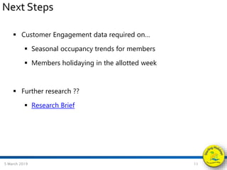  Customer Engagement data required on…
 Seasonal occupancy trends for members
 Members holidaying in the allotted week
 Further research ??
 Research Brief
5 March 2019 11
Next Steps
 