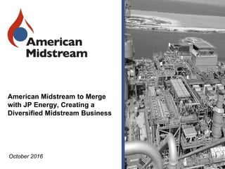 American Midstream to Merge
with JP Energy, Creating a
Diversified Midstream Business
October 2016
 