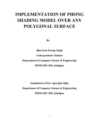 1
IMPLEMENTATION OF PHONG
SHADING MODEL OVER ANY
POLYGONAL SURFACE
By
Bhuvnesh Pratap Singh
Undergraduate Student
Department of Computer Science & Engineering
PDPM IIIT DM, Jabalpur
Submitted to Prof. Aparajita Ojha
Department of Computer Science & Engineering
PDPM IIIT DM, Jabalpur
 