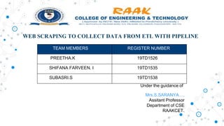 WEB SCRAPING TO COLLECT DATA FROM ETL WITH PIPELINE
TEAM MEMBERS REGISTER NUMBER
PREETHA.K 19TD1526
SHIFANA FARVEEN. I 19TD1535
SUBASRI.S 19TD1538
Under the guidance of
Mrs.S.SARANYA…,
Assitant Professor
Department of CSE
RAAKCET.
 
