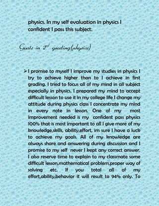 physics. In my self evaluation in physics I
confident I pass this subject.
Goals in 2nd
grading(physics)
I promise to myself I improve my studies in physics I
try to achieve higher than to I achieve in first
grading. I tried to focus all of my mind in all subject
especially in physics. I prepared my mind to accept
difficult lesson to use it in my college life I change my
attitude during physics class I concentrate my mind
in every note in lesson. One of my most
improvement needed is my confident pass physics
100% that is most important to all I give more of my
knowledge,skills, ability,effort, im sure I have a luck
to achieve my goals. All of my knowledge are
always share and answering during discussion and I
promise to my self never I kept any correct answer.
I also reserve time to explain to my classmate some
difficult lesson,mathematical problem,proper way of
solving etc. If you total all of my
effort,ability,behavior it will result to 94% only. To
 