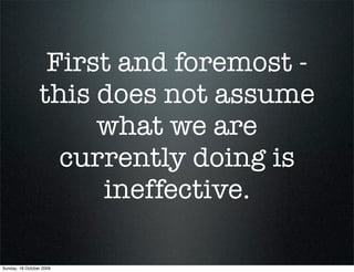 First and foremost -
                 this does not assume
                      what we are
                   currently doing is
                      ineffective.

Sunday, 18 October 2009
 