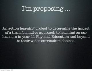 I’m proposing ...


   An action learning project to determine the impact
     of a transformative approach to learning on our
   learners in year 11 Physical Education and beyond
             to their wider curriculum choices.




Sunday, 18 October 2009
 