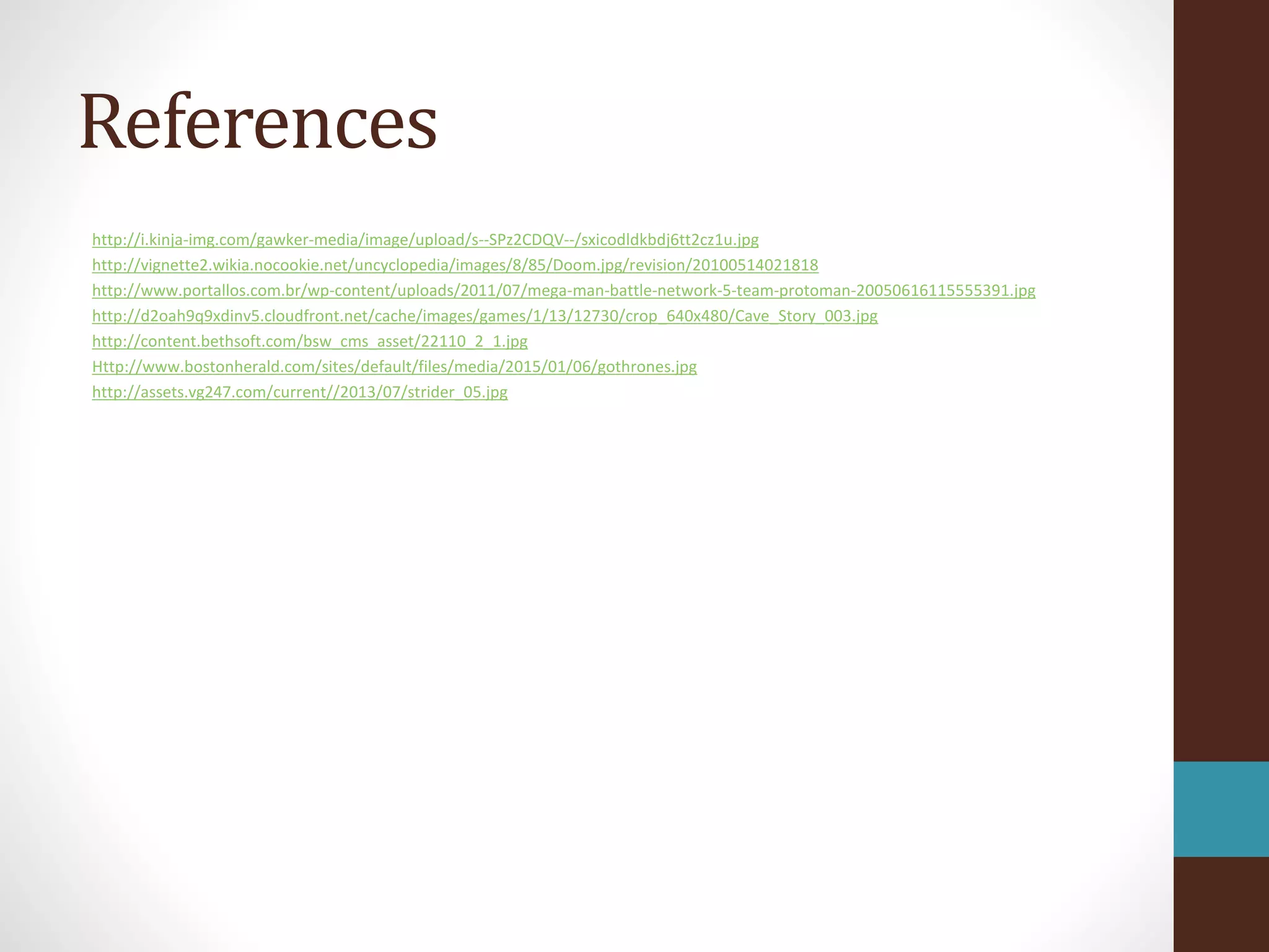 References
http://i.kinja-img.com/gawker-media/image/upload/s--SPz2CDQV--/sxicodldkbdj6tt2cz1u.jpg
http://vignette2.wikia.nocookie.net/uncyclopedia/images/8/85/Doom.jpg/revision/20100514021818
http://www.portallos.com.br/wp-content/uploads/2011/07/mega-man-battle-network-5-team-protoman-20050616115555391.jpg
http://d2oah9q9xdinv5.cloudfront.net/cache/images/games/1/13/12730/crop_640x480/Cave_Story_003.jpg
http://content.bethsoft.com/bsw_cms_asset/22110_2_1.jpg
Http://www.bostonherald.com/sites/default/files/media/2015/01/06/gothrones.jpg
http://assets.vg247.com/current//2013/07/strider_05.jpg
 