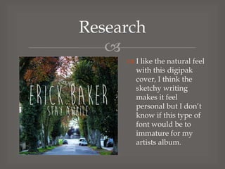 Research

 I like the natural feel
with this digipak
cover, I think the
sketchy writing
makes it feel
personal but I don’t
know if this type of
font would be to
immature for my
artists album.

 