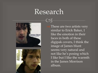 Research

 These are two artists very
similar to Erick Baker, I
like the emotion in their
faces in both of these
digipak covers, I think the
image of James blunt
seems very natural and
not like he’s posing which
I like but I like the warmth
in the James Morrison
album.

 