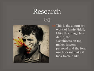 Research

 This is the album art
work of Jamie Fidell,
I like this image has
depth, the
sketchiness on top
makes it seem
personal and the font
used doesnt make it
look to child like.

 