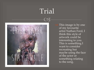 Trial

 This image is by one
of my favourite
artist Nathan Ford, I
think this style of
artwork could be
interesting to you.
This is something I
want to consider
recreating but
maybe using the face
of the actor or
something relating
to the song.

 
