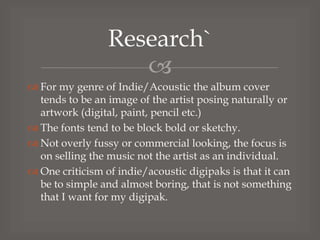 Research`

 For my genre of Indie/Acoustic the album cover
tends to be an image of the artist posing naturally or
artwork (digital, paint, pencil etc.)
 The fonts tend to be block bold or sketchy.
 Not overly fussy or commercial looking, the focus is
on selling the music not the artist as an individual.
 One criticism of indie/acoustic digipaks is that it can
be to simple and almost boring, that is not something
that I want for my digipak.

 